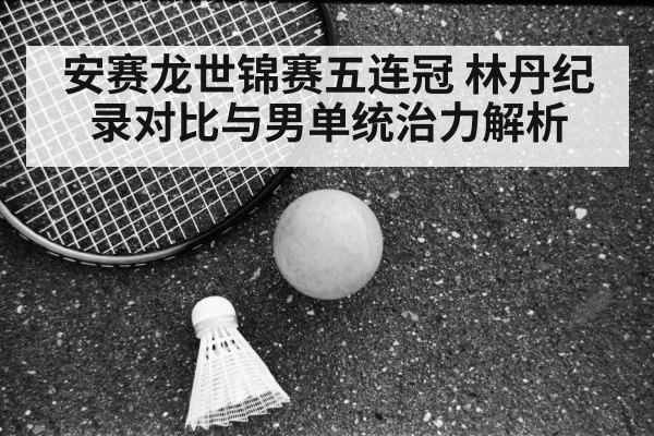 安赛龙世锦赛五连冠 林丹纪录对比与男单统治力解析